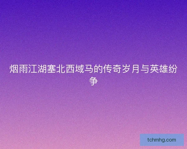 烟雨江湖塞北西域马的传奇岁月与英雄纷争