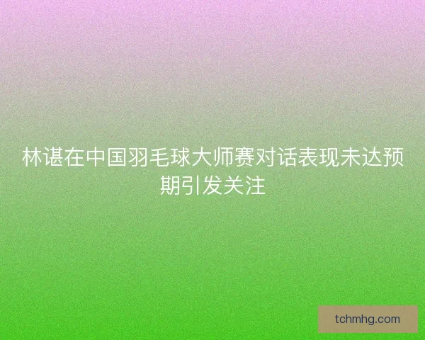 林谌在中国羽毛球大师赛对话表现未达预期引发关注