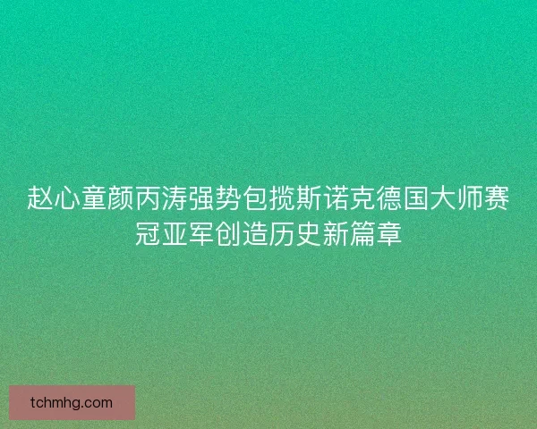 赵心童颜丙涛强势包揽斯诺克德国大师赛冠亚军创造历史新篇章