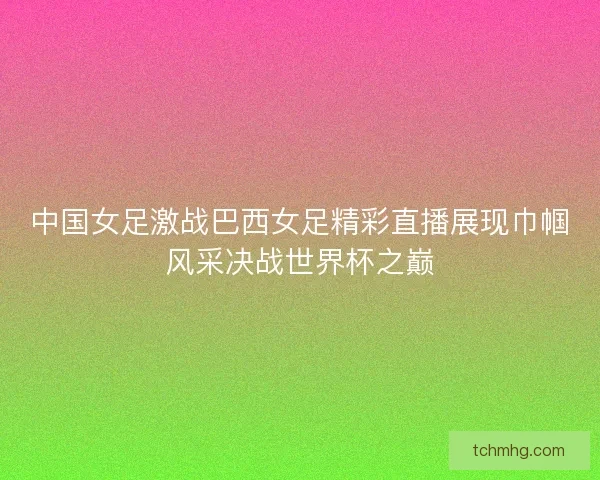 中国女足激战巴西女足精彩直播展现巾帼风采决战世界杯之巅