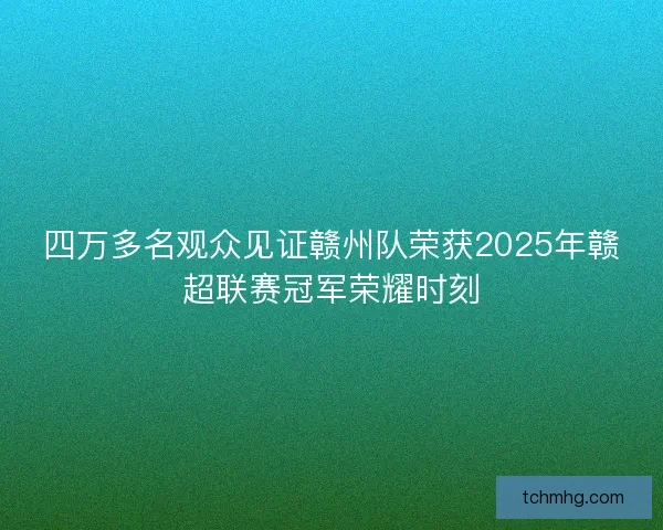 四万多名观众见证赣州队荣获2025年赣超联赛冠军荣耀时刻