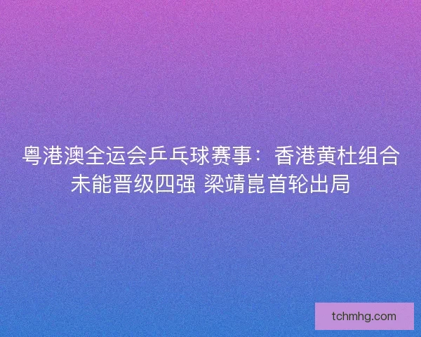 粤港澳全运会乒乓球赛事：香港黄杜组合未能晋级四强 梁靖崑首轮出局