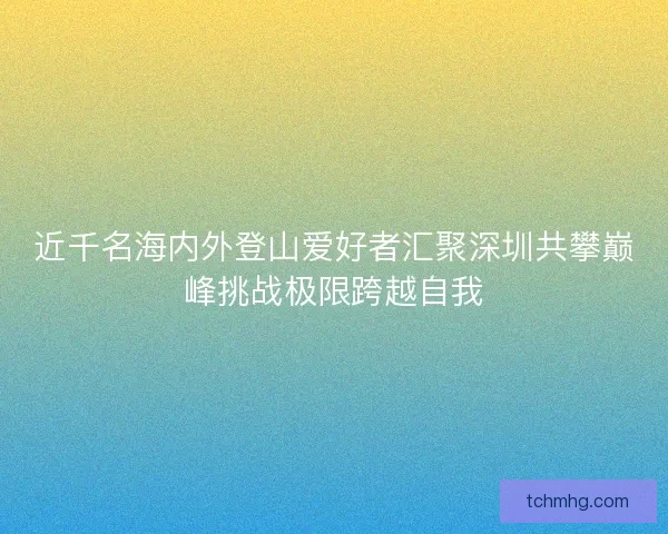 近千名海内外登山爱好者汇聚深圳共攀巅峰挑战极限跨越自我