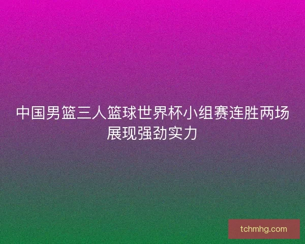 中国男篮三人篮球世界杯小组赛连胜两场展现强劲实力