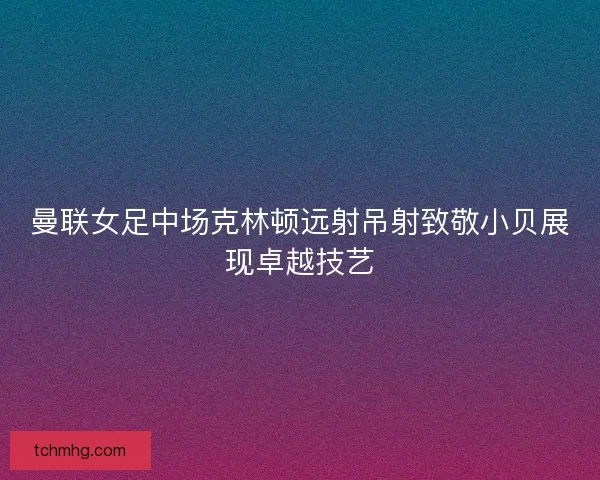 曼联女足中场克林顿远射吊射致敬小贝展现卓越技艺