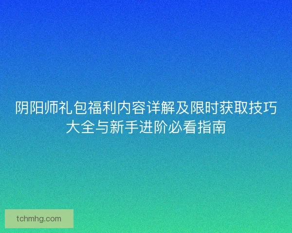 阴阳师礼包福利内容详解及限时获取技巧大全与新手进阶必看指南