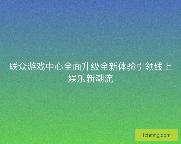 联众游戏中心全面升级全新体验引领线上娱乐新潮流