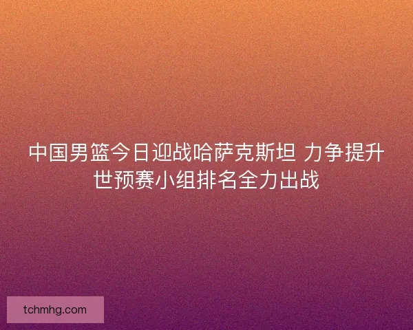 中国男篮今日迎战哈萨克斯坦 力争提升世预赛小组排名全力出战