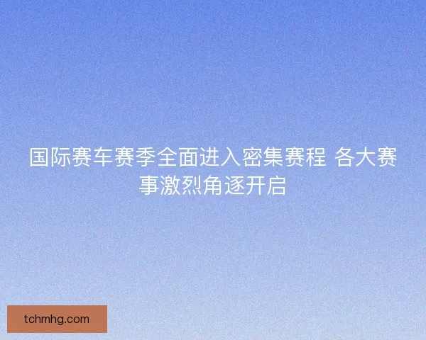 国际赛车赛季全面进入密集赛程 各大赛事激烈角逐开启