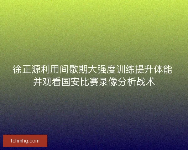 徐正源利用间歇期大强度训练提升体能 并观看国安比赛录像分析战术